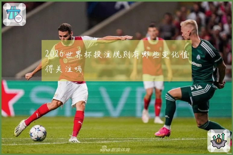 2026世界杯投注规则有哪些变化值得关注吗
